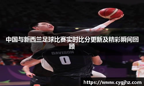中国与新西兰足球比赛实时比分更新及精彩瞬间回顾